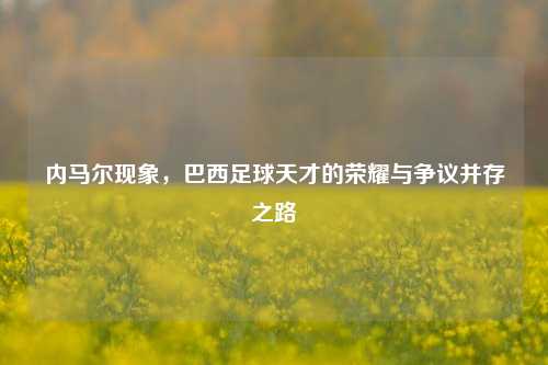 内马尔现象，巴西足球天才的荣耀与争议并存之路