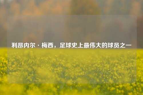 利昂内尔·梅西，足球史上最伟大的球员之一