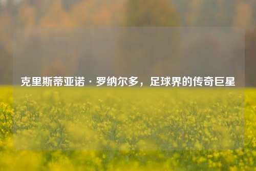 克里斯蒂亚诺·罗纳尔多，足球界的传奇巨星